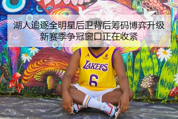 湖人追逐全明星后卫背后筹码博弈升级新赛季争冠窗口正在收紧