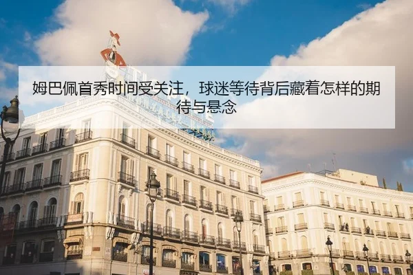 姆巴佩首秀时间受关注，球迷等待背后藏着怎样的期待与悬念